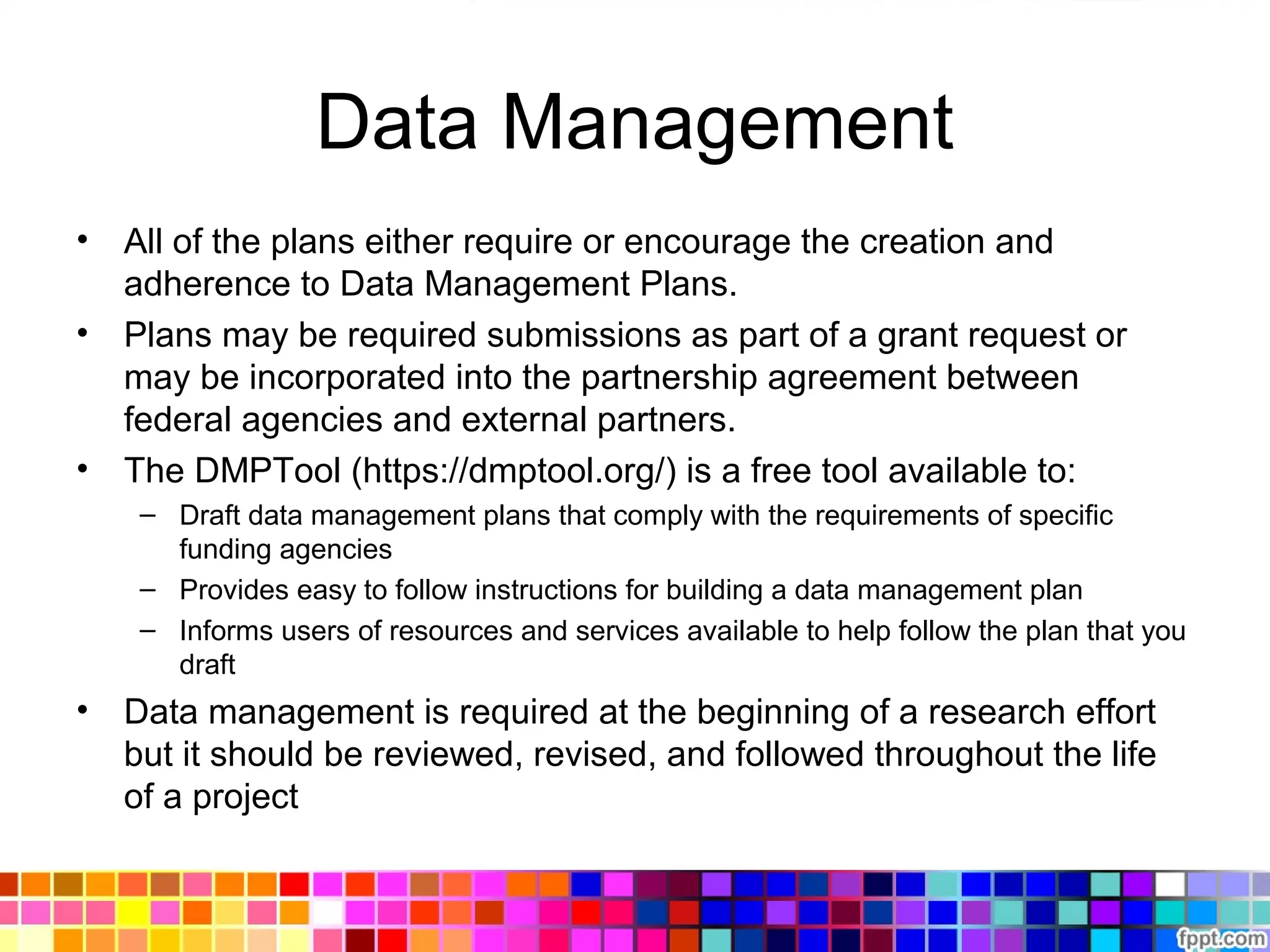 Data Management
• All of the plans either require or encourage the creation and
adherence to Data Management Plans.
• Plans may be required submissions as part of a grant request or
may be incorporated into the partnership agreement between
federal agencies and external partners.
• The DMPTool (https://dmptool.org/) is a free tool available to:
– Draft data management plans that comply with the requirements of specific
funding agencies
– Provides easy to follow instructions for building a data management plan
– Informs users of resources and services available to help follow the plan that you
draft
• Data management is required at the beginning of a research effort
but it should be reviewed, revised, and followed throughout the life
of a project
 