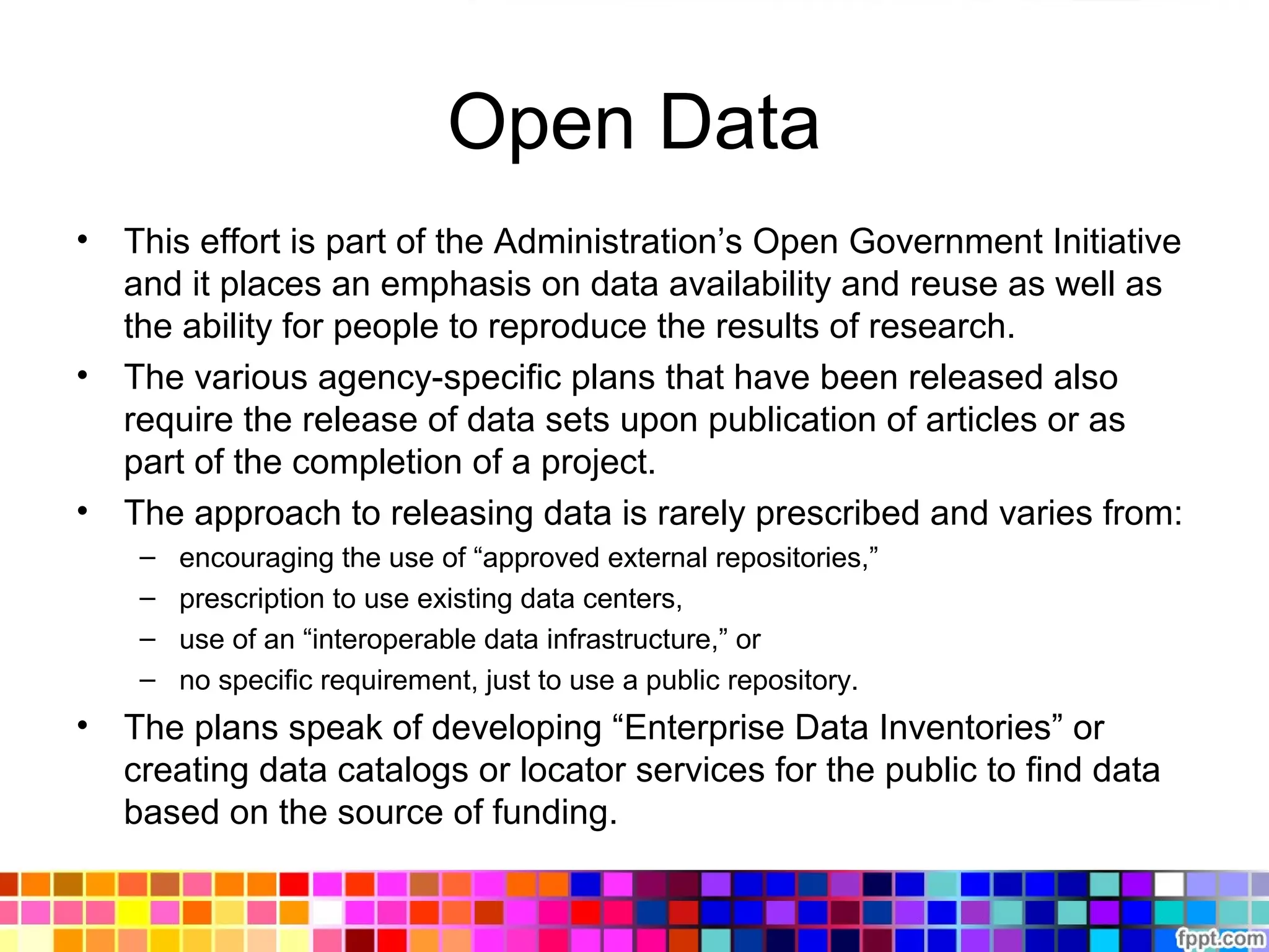 Open Data
• This effort is part of the Administration’s Open Government Initiative
and it places an emphasis on data availability and reuse as well as
the ability for people to reproduce the results of research.
• The various agency-specific plans that have been released also
require the release of data sets upon publication of articles or as
part of the completion of a project.
• The approach to releasing data is rarely prescribed and varies from:
– encouraging the use of “approved external repositories,”
– prescription to use existing data centers,
– use of an “interoperable data infrastructure,” or
– no specific requirement, just to use a public repository.
• The plans speak of developing “Enterprise Data Inventories” or
creating data catalogs or locator services for the public to find data
based on the source of funding.
 