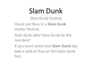 Slam Dunk
          Slam Dunk Contest
Check out Ross in a Slam Dunk
master festival.
Slam dunk after Slam Dunk he the
real deal!
If you want some cool Slam Dunk tips
take a look at Ross at this Slam dunk
fest.
 