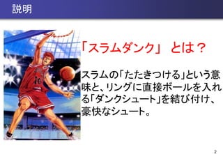 2
説明
「スラムダンク」 とは？
スラムの「たたきつける」という意
味と、リングに直接ボールを入れ
る「ダンクシュート」を結び付け、
豪快なシュート。
 