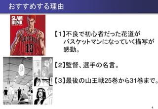 4
おすすめする理由
【１】不良で初心者だった花道が
バスケットマンになっていく描写が
感動。
【２】監督、選手の名言。
【３】最後の山王戦25巻から31巻まで。
 