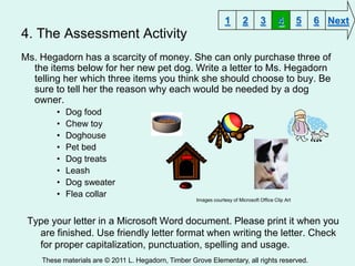 1       2       3        4        5   6 Next
4. The Assessment Activity
Ms. Hegadorn has a scarcity of money. She can only purchase three of
  the items below for her new pet dog. Write a letter to Ms. Hegadorn
  telling her which three items you think she should choose to buy. Be
  sure to tell her the reason why each would be needed by a dog
  owner.
        •   Dog food
        •   Chew toy
        •   Doghouse
        •   Pet bed
        •   Dog treats
        •   Leash
        •   Dog sweater
        •   Flea collar
                                                     Images courtesy of Microsoft Office Clip Art



 Type your letter in a Microsoft Word document. Please print it when you
   are finished. Use friendly letter format when writing the letter. Check
   for proper capitalization, punctuation, spelling and usage.
    These materials are © 2011 L. Hegadorn, Timber Grove Elementary, all rights reserved.
 