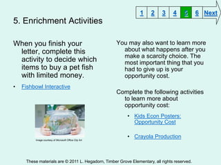 1     2    3     4     5      6 Next
5. Enrichment Activities

When you finish your                                   You may also want to learn more
 letter, complete this                                   about what happens after you
                                                         make a scarcity choice. The
 activity to decide which                                most important thing that you
 items to buy a pet fish                                 had to give up is your
 with limited money.                                     opportunity cost.
•   Fishbowl Interactive
                                                       Complete the following activities
                                                         to learn more about
                                                         opportunity cost:
                                                           • Kids Econ Posters:
                                                             Opportunity Cost

                                                           • Crayola Production
         Image courtesy of Microsoft Office Clip Art




     These materials are © 2011 L. Hegadorn, Timber Grove Elementary, all rights reserved.
 