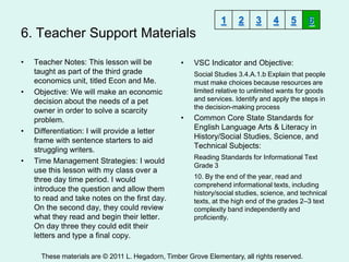 1     2     3     4     5     6
6. Teacher Support Materials

•   Teacher Notes: This lesson will be             •   VSC Indicator and Objective:
    taught as part of the third grade                  Social Studies 3.4.A.1.b Explain that people
    economics unit, titled Econ and Me.                must make choices because resources are
•   Objective: We will make an economic                limited relative to unlimited wants for goods
    decision about the needs of a pet                  and services. Identify and apply the steps in
                                                       the decision-making process
    owner in order to solve a scarcity
    problem.                                       •   Common Core State Standards for
                                                       English Language Arts & Literacy in
•   Differentiation: I will provide a letter
                                                       History/Social Studies, Science, and
    frame with sentence starters to aid
                                                       Technical Subjects:
    struggling writers.
                                                       Reading Standards for Informational Text
•   Time Management Strategies: I would
                                                       Grade 3
    use this lesson with my class over a
    three day time period. I would                     10. By the end of the year, read and
                                                       comprehend informational texts, including
    introduce the question and allow them
                                                       history/social studies, science, and technical
    to read and take notes on the first day.           texts, at the high end of the grades 2–3 text
    On the second day, they could review               complexity band independently and
    what they read and begin their letter.             proficiently.
    On day three they could edit their
    letters and type a final copy.

      These materials are © 2011 L. Hegadorn, Timber Grove Elementary, all rights reserved.
 