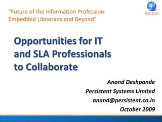 "Future of the Information Profession: Embedded Librarians and Beyond" Opportunities for IT and SLA Professionalsto Collaborate Anand Deshpande Persistent Systems Limited anand@persistent.co.in  October 2009 