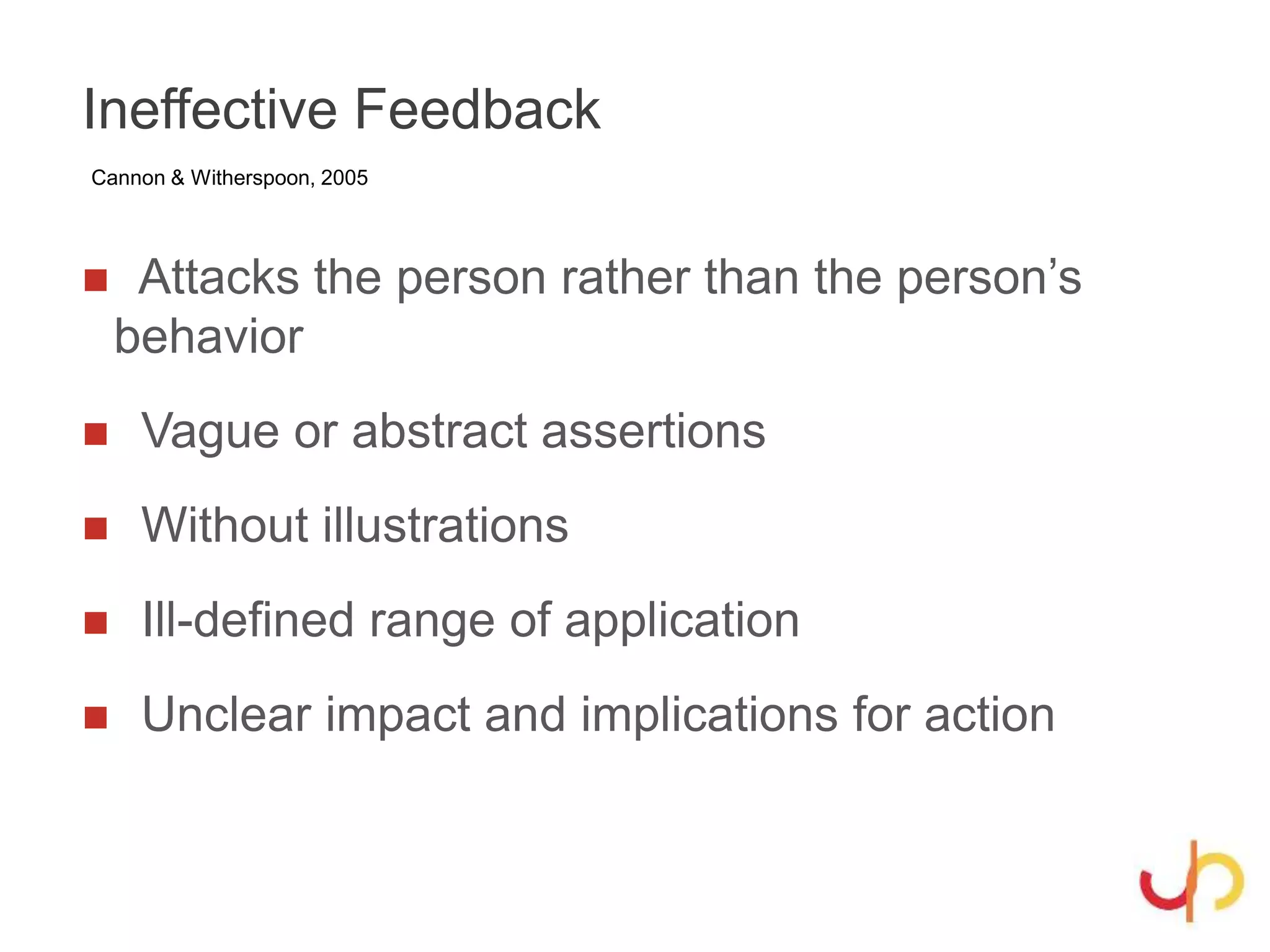 Ineffective Feedback
 Attacks the person rather than the person’s
behavior
 Vague or abstract assertions
 Without illustrations
 Ill-defined range of application
 Unclear impact and implications for action
Cannon & Witherspoon, 2005
 