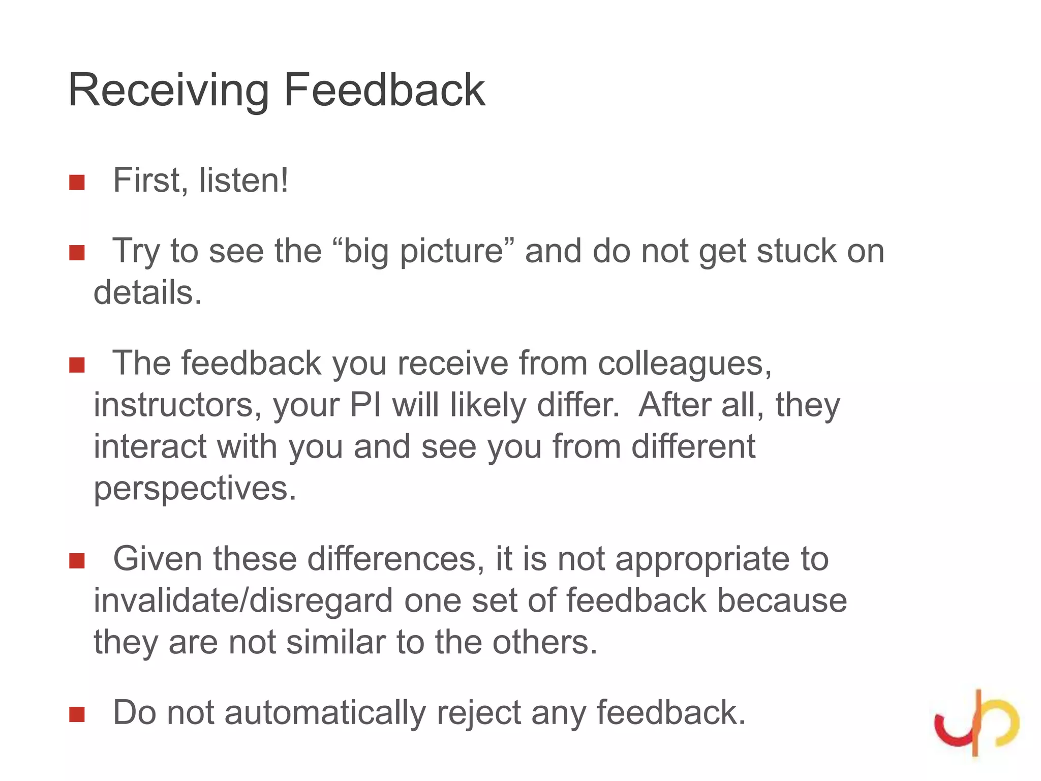 Receiving Feedback
 First, listen!
 Try to see the “big picture” and do not get stuck on
details.
 The feedback you receive from colleagues,
instructors, your PI will likely differ. After all, they
interact with you and see you from different
perspectives.
 Given these differences, it is not appropriate to
invalidate/disregard one set of feedback because
they are not similar to the others.
 Do not automatically reject any feedback.
 