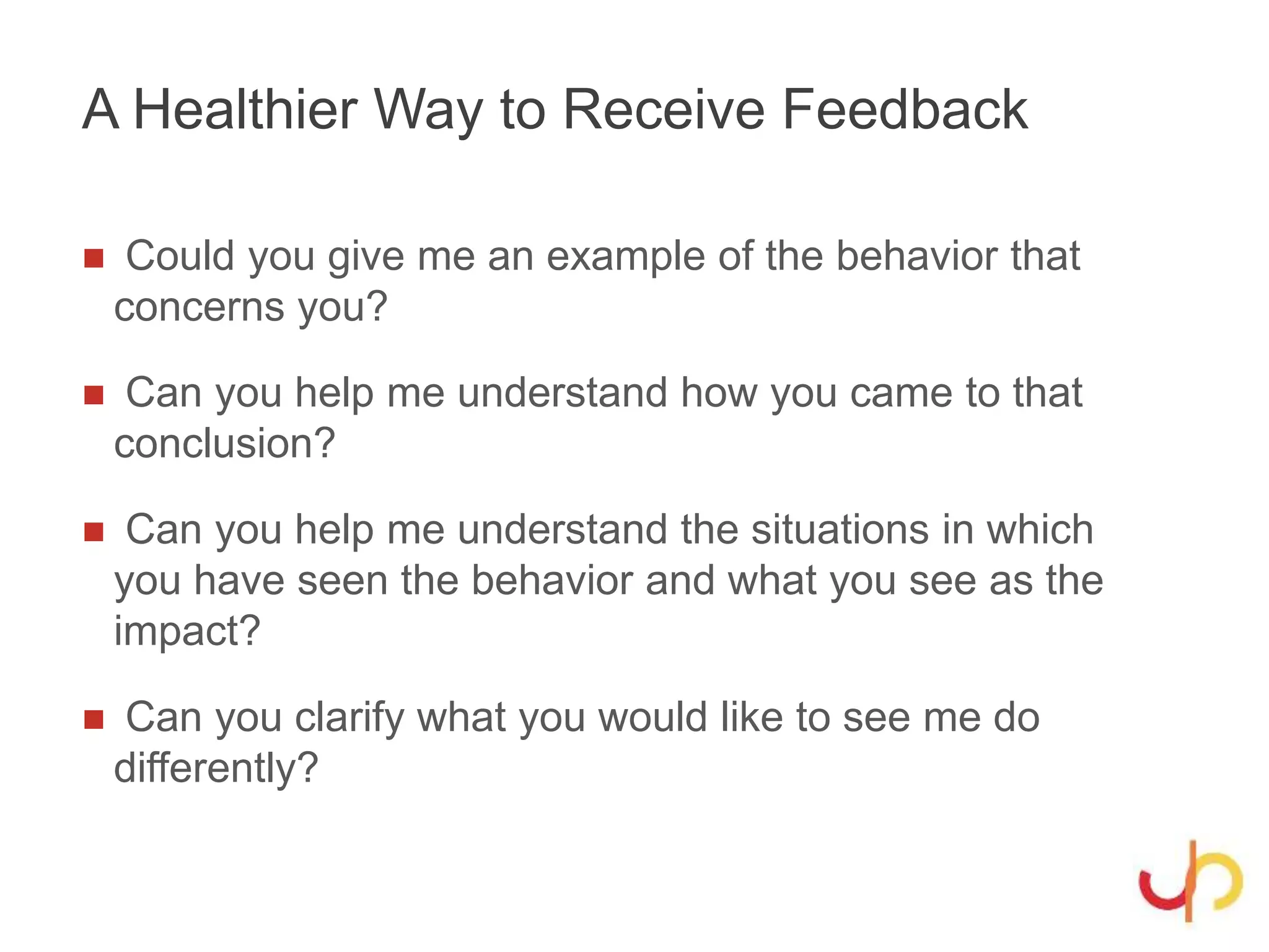 A Healthier Way to Receive Feedback
 Could you give me an example of the behavior that
concerns you?
 Can you help me understand how you came to that
conclusion?
 Can you help me understand the situations in which
you have seen the behavior and what you see as the
impact?
 Can you clarify what you would like to see me do
differently?
 