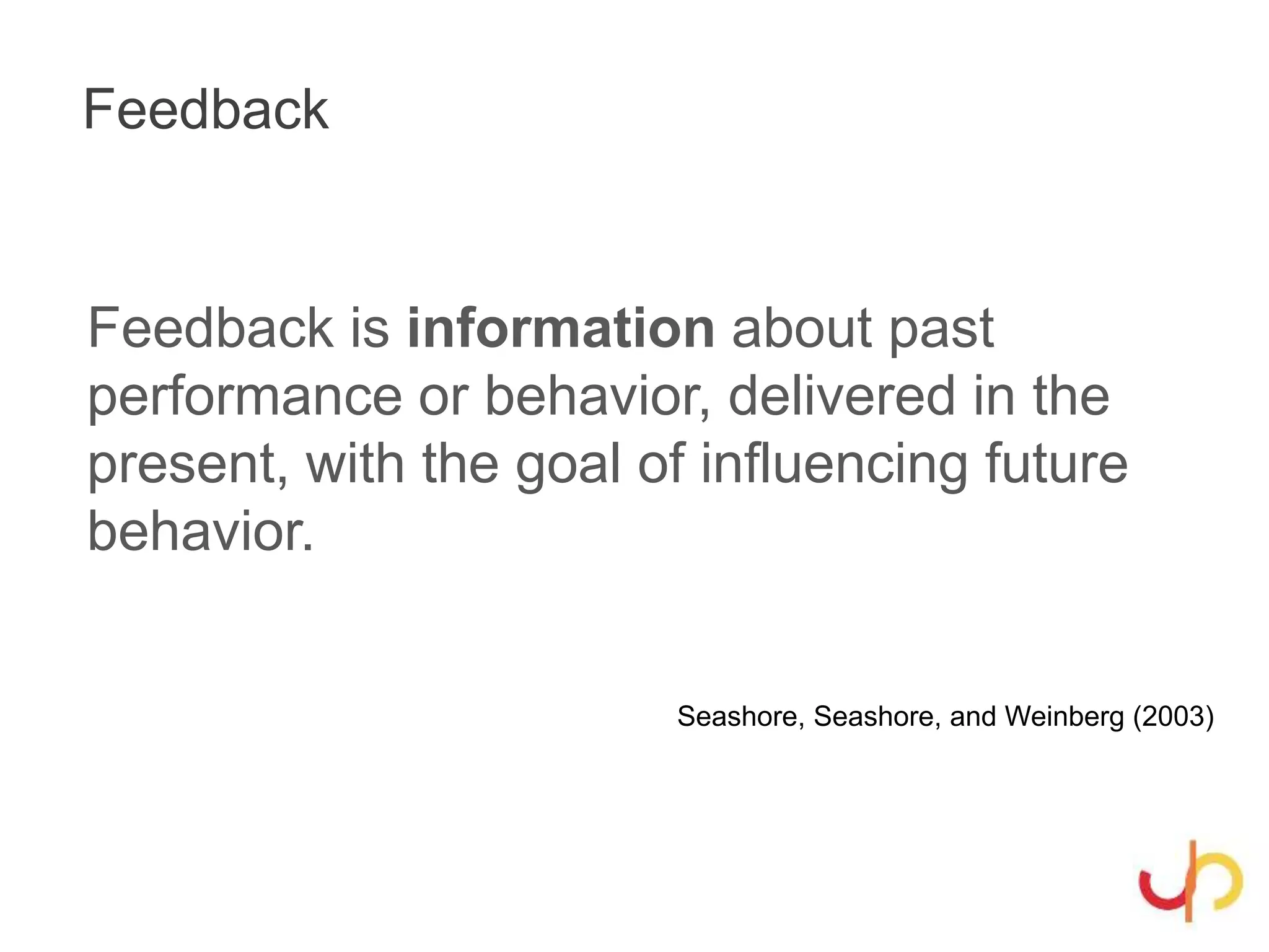 Feedback
Feedback is information about past
performance or behavior, delivered in the
present, with the goal of influencing future
behavior.
Seashore, Seashore, and Weinberg (2003)
 