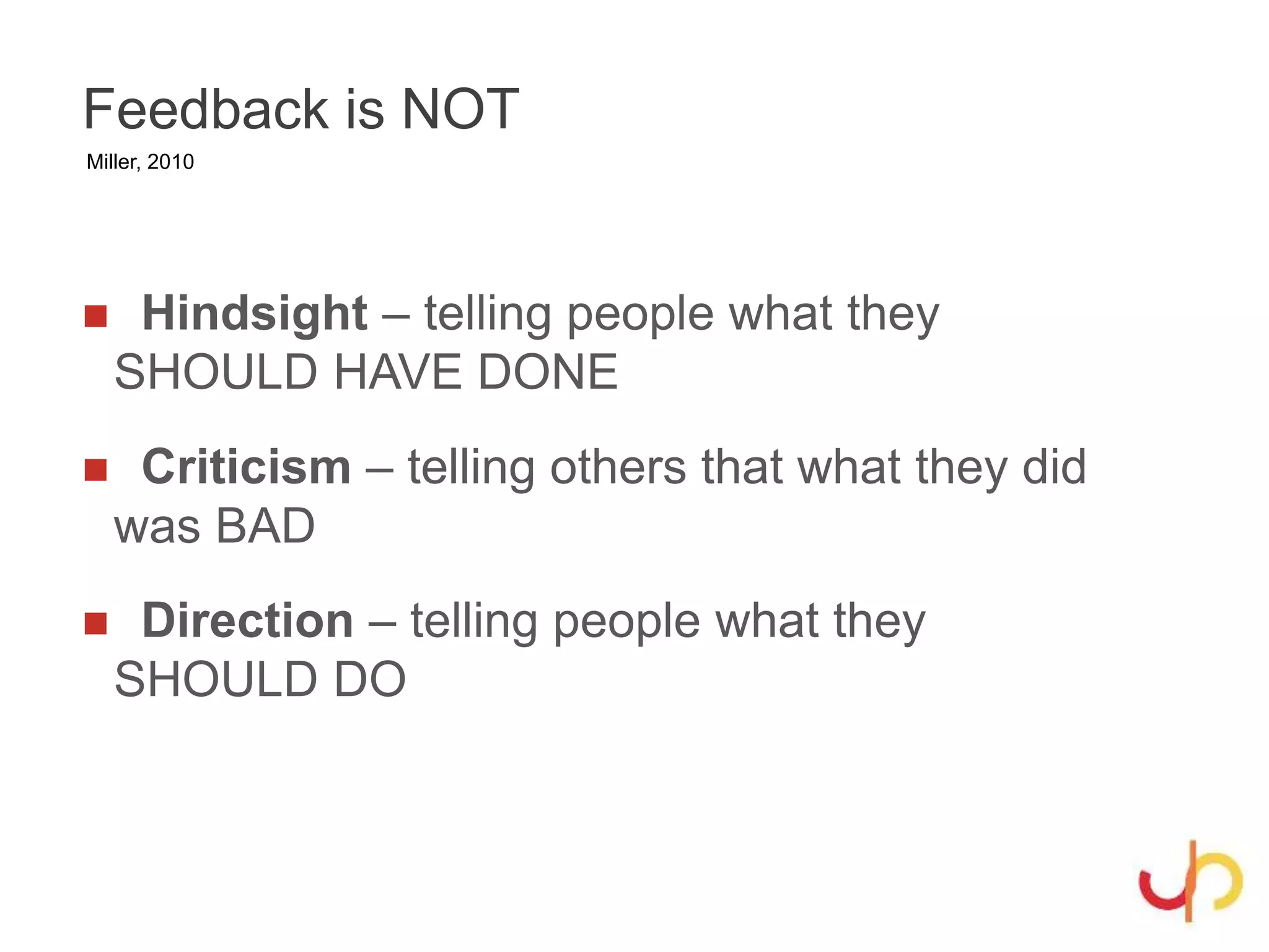 Feedback is NOT
 Hindsight – telling people what they
SHOULD HAVE DONE
 Criticism – telling others that what they did
was BAD
 Direction – telling people what they
SHOULD DO
Miller, 2010
 