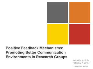 Positive Feedback Mechanisms:
Promoting Better Communication
Environments in Research Groups
Jailza Pauly, PhD
February 7, 2015
Copyright © 2015, Jailza Pauly
 