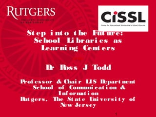 St ep i nt o t he Fut ure:
School Li brari es as
Learni ng Cent ers
Dr Ross J Todd
Prof essor & Chai r LIS Depart ment
School of Communi cat i on &
Inf ormat i on
Rut gers, The St at e Uni versi t y of
New Jersey
1
(2106)
 