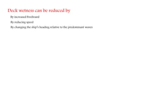 Deck wetness can be reduced by
By increased Freeboard
By reducing speed
By changing the ship’s heading relative to the predominant waves
 
