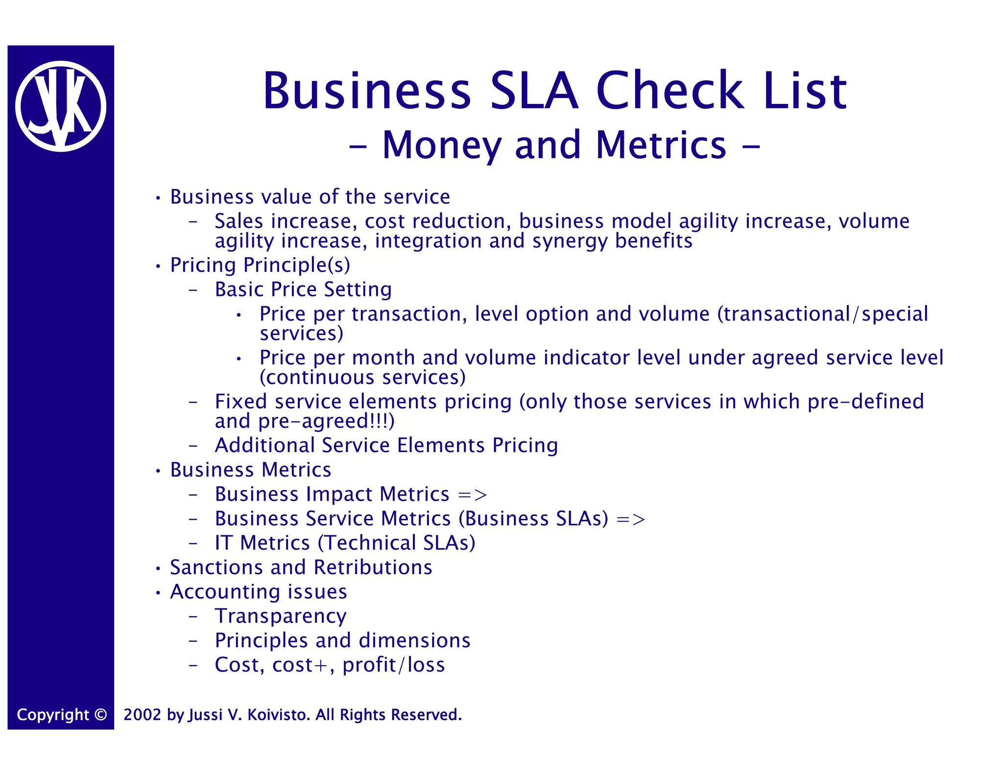 Business SLA Check List
                                            - Money and Metrics -
                 • Business value of the service
                     – Sales increase, cost reduction, business model agility increase, volume
                        agility increase, integration and synergy benefits
                 • Pricing Principle(s)
                     – Basic Price Setting
                          • Price per transaction, level option and volume (transactional/special
                             services)
                          • Price per month and volume indicator level under agreed service level
                             (continuous services)
                     – Fixed service elements pricing (only those services in which pre-defined
                        and pre-agreed!!!)
                     – Additional Service Elements Pricing
                 • Business Metrics
                     – Business Impact Metrics =>
                     – Business Service Metrics (Business SLAs) =>
                     – IT Metrics (Technical SLAs)
                 • Sanctions and Retributions
                 • Accounting issues
                     – Transparency
                     – Principles and dimensions
                     – Cost, cost+, profit/loss

Copyright ©   2002 by Jussi V. Koivisto. All Rights Reserved.
 