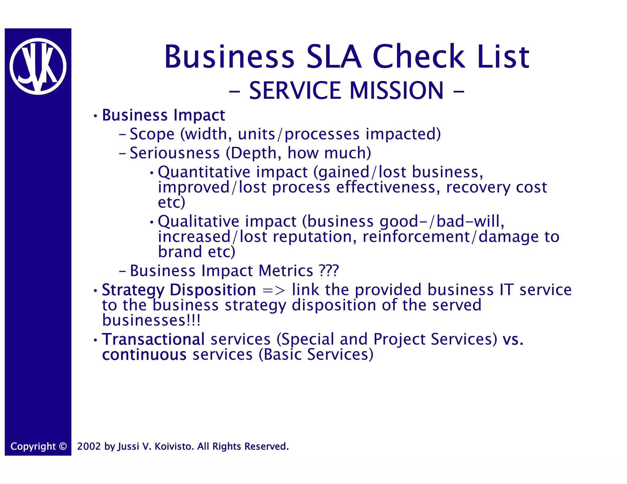 Business SLA Check List
                                               - SERVICE MISSION -
                •Business Impact
                 Business
                   – Scope (width, units/processes impacted)
                   – Seriousness (Depth, how much)
                       •Quantitative impact (gained/lost business,
                         improved/lost process effectiveness, recovery cost
                         etc)
                       •Qualitative impact (business good-/bad-will,
                         increased/lost reputation, reinforcement/damage to
                         brand etc)
                   – Business Impact Metrics ???
                •Strategy Disposition => link the provided business IT service
                 Strategy
                 to the business strategy disposition of the served
                 businesses!!!
                •Transactional services (Special and Project Services) vs.
                 Transactional
                 continuous services (Basic Services)




Copyright ©   2002 by Jussi V. Koivisto. All Rights Reserved.
 