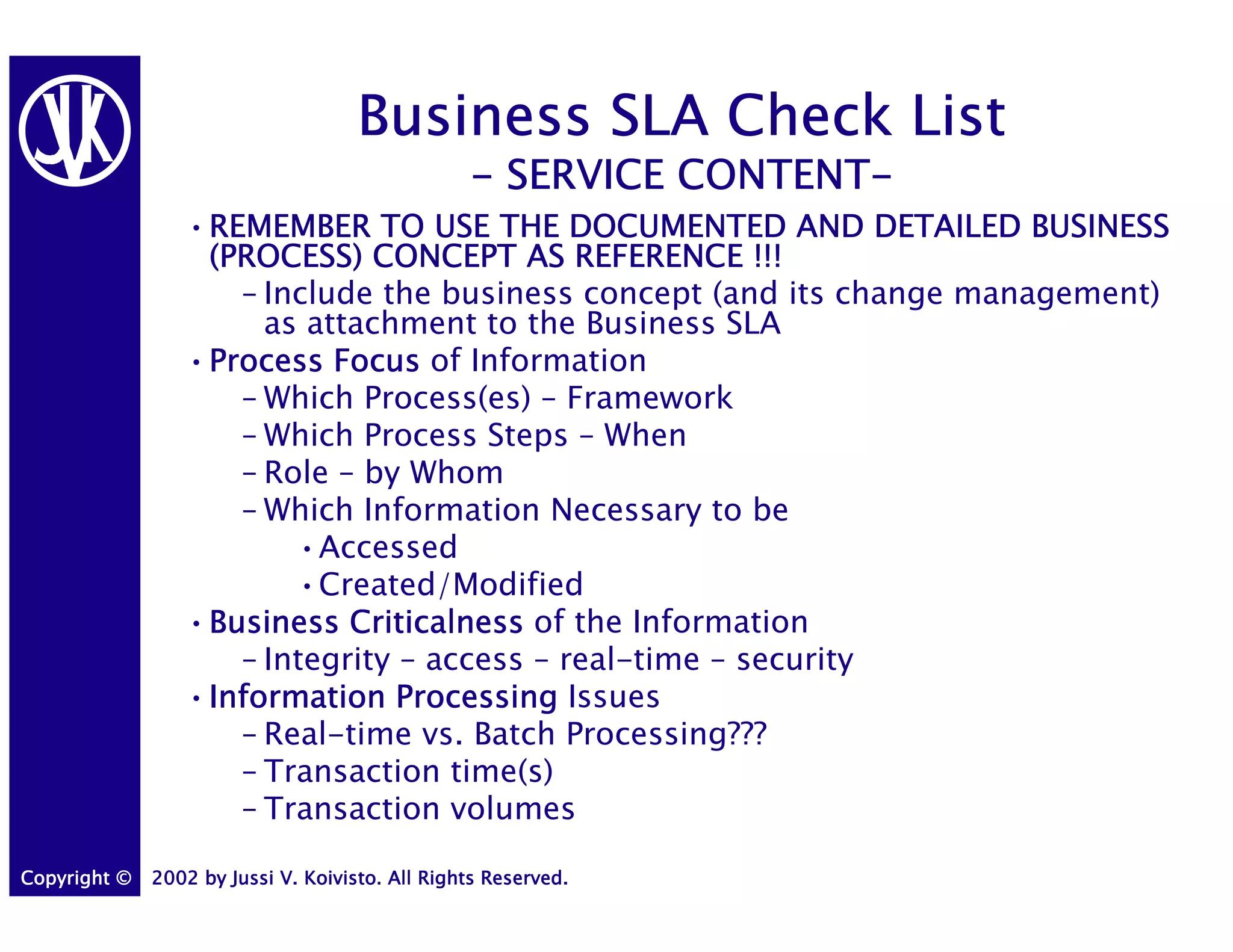 Business SLA Check List
                                                           CONTENT-
                                                 - SERVICE CONTENT-
                 •REMEMBER TO USE THE DOCUMENTED AND DETAILED BUSINESS
                  REMEMBER
                  (PROCESS) CONCEPT AS REFERENCE !!!
                    – Include the business concept (and its change management)
                      as attachment to the Business SLA
                 •Process Focus of Information
                  Process
                    – Which Process(es) – Framework
                    – Which Process Steps – When
                    – Role – by Whom
                    – Which Information Necessary to be
                        •Accessed
                        •Created/Modified
                 •Business Criticalness of the Information
                  Business
                    – Integrity – access – real-time – security
                 •Information Processing Issues
                  Information
                    – Real-time vs. Batch Processing???
                    – Transaction time(s)
                    – Transaction volumes

Copyright ©   2002 by Jussi V. Koivisto. All Rights Reserved.
 