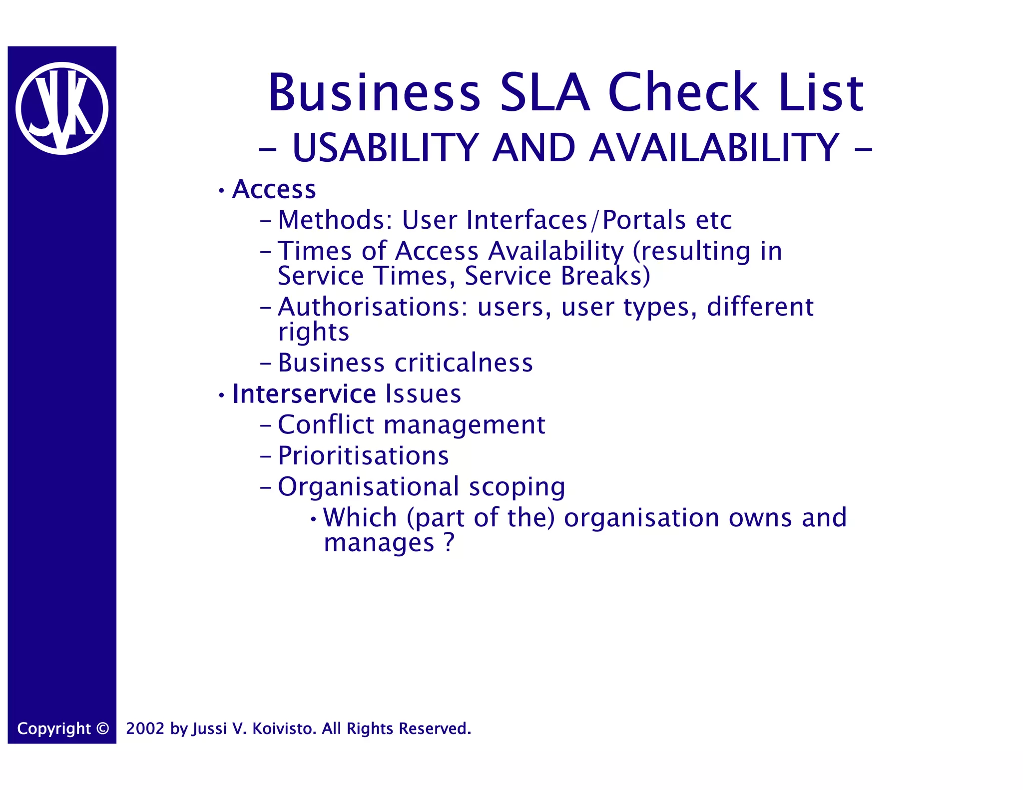Business SLA Check List
                               - USABILITY AND AVAILABILITY -
                         •Access
                          Access
                            – Methods: User Interfaces/Portals etc
                            – Times of Access Availability (resulting in
                              Service Times, Service Breaks)
                            – Authorisations: users, user types, different
                              rights
                            – Business criticalness
                         •Interservice Issues
                          Interservice
                            – Conflict management
                            – Prioritisations
                            – Organisational scoping
                                 •Which (part of the) organisation owns and
                                  manages ?




Copyright ©   2002 by Jussi V. Koivisto. All Rights Reserved.
 