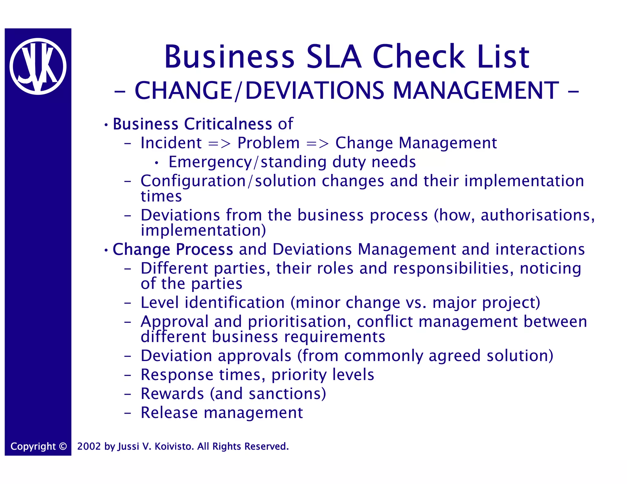 Business SLA Check List
                     - CHANGE/DEVIATIONS MANAGEMENT -
                   •Business Criticalness of
                    Business
                     – Incident => Problem => Change Management
                         • Emergency/standing duty needs
                     – Configuration/solution changes and their implementation
                       times
                     – Deviations from the business process (how, authorisations,
                       implementation)
                   •Change Process and Deviations Management and interactions
                    Change
                     – Different parties, their roles and responsibilities, noticing
                       of the parties
                     – Level identification (minor change vs. major project)
                     – Approval and prioritisation, conflict management between
                       different business requirements
                     – Deviation approvals (from commonly agreed solution)
                     – Response times, priority levels
                     – Rewards (and sanctions)
                     – Release management
Copyright ©   2002 by Jussi V. Koivisto. All Rights Reserved.
 