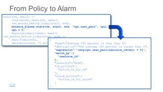 From Policy to Alarm
error(vm, email) :-
nova:server_owner(vm, owner),
two_months_before_today(start, end),
monasca_alarms:stats(vm, start, end, “cpu.user_perc”, cpu),
cpu < 5,
keystone:email(owner, email)
two_months_before_today(start, end) :-
date:today(end),
date:minus(end, “2 months”, start)
{
"name":"Average CPU percent is less than 5",
"description":"The average CPU percent is lesser than 5",
"expression":"(avg(cpu.user_perc{resource_id=vm}) < 5)",
"match_by":[
"resource_id"
],
"severity":”HIGH",
"ok_actions":[
”action_id_for_ok"
],
"alarm_actions":[
”action_id_for_alarm"
]
}
 