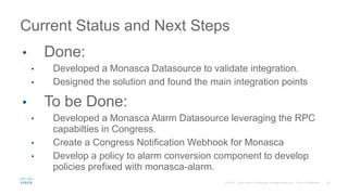 • Done:
• Developed a Monasca Datasource to validate integration.
• Designed the solution and found the main integration points
• To be Done:
• Developed a Monasca Alarm Datasource leveraging the RPC
capabilties in Congress.
• Create a Congress Notification Webhook for Monasca
• Develop a policy to alarm conversion component to develop
policies prefixed with monasca-alarm.
Current Status and Next Steps
 