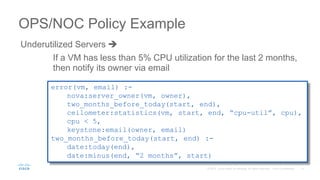 Underutilized Servers 
OPS/NOC Policy Example
error(vm, email) :-
nova:server_owner(vm, owner),
two_months_before_today(start, end),
ceilometer:statistics(vm, start, end, “cpu-util”, cpu),
cpu < 5,
keystone:email(owner, email)
two_months_before_today(start, end) :-
date:today(end),
date:minus(end, “2 months”, start)
If a VM has less than 5% CPU utilization for the last 2 months,
then notify its owner via email
 