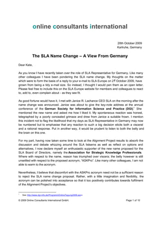 online consultants international

                                                                           28th October 2009
                                                                           Karlruhe, Germany


             The SLA Name Change – A View From Germany

Dear Kate,

As you know I have recently taken over the role of SLA Representative for Germany. Like many
other colleagues I have been pondering the SLA name change. My thoughts on the matter
                                                                         st
which were to form the basis of a reply to your e-mail to SLA Europe on 21 October 2009, have
grown from being a tidy e-mail size. So instead, I thought I would pen them as an open letter.
Please feel free to include this on the SLA Europe website for members and colleagues to react
to, add to, even complain about - as they see fit.

As good fortune would have it, I met with Janice R. Lachance CEO SLA on the morning after the
name change was announced. Janice was about to give the key-note address at the annual
conference of the German Society for Information Science and Practice (DGI).1 She
mentioned the new name and asked me how I liked it. My spontaneous reaction was honest,
telegraphed by a poorly concealed grimace and drew from Janice a suitable frown. I mention
this incident not to flag the likelihood that my days as SLA Representative in Germany may now
be numbered but to emphasise that any reaction to such a big decision elicits both a visceral
and a rational response. Put in another way, it would be prudent to listen to both the belly and
the brain on this one.

For my part, having now taken some time to look at the Alignment Project results to absorb the
discussion and debate whizzing around the SLA listservs as well as reflect on options and
alternatives, I now declare myself an enthusiastic supporter of the new name proposed for the
SLA Board of Directors, namely the Association for Strategic Knowledge Professionals        .
Where with respect to the name, reason has triumphed over viscera; the belly however is still
unsettled with respect to the proposed acronym, “ASKPro”. Like many other colleagues, I am not
able to warm to the acronym.

Nevertheless, I believe that discomfort with the ASKPro acronym need not be a sufficient reason
to reject the SLA name change proposal. Rather, with a little imagination and flexibility, the
acronym can be polished into acceptance so that it too positively contributes towards fulfilment
of the Alignment Project’s objectives.


1
    See http://www.dgi-info.de/ProgrammOnlineTagung2009.aspx

© 2009 Online Consultants International GmbH.                                     Page 1 of 10
 