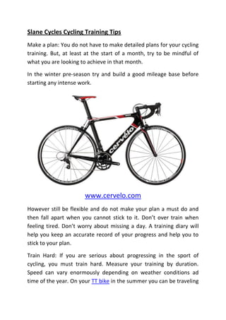 Slane Cycles Cycling Training Tips
Make a plan: You do not have to make detailed plans for your cycling
training. But, at least at the start of a month, try to be mindful of
what you are looking to achieve in that month.

In the winter pre-season try and build a good mileage base before
starting any intense work.




                       www.cervelo.com
However still be flexible and do not make your plan a must do and
then fall apart when you cannot stick to it. Don’t over train when
feeling tired. Don’t worry about missing a day. A training diary will
help you keep an accurate record of your progress and help you to
stick to your plan.

Train Hard: If you are serious about progressing in the sport of
cycling, you must train hard. Measure your training by duration.
Speed can vary enormously depending on weather conditions ad
time of the year. On your TT bike in the summer you can be traveling
 