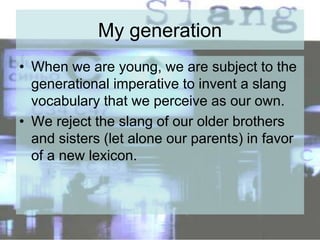 My generation
• When we are young, we are subject to the
generational imperative to invent a slang
vocabulary that we perceive as our own.
• We reject the slang of our older brothers
and sisters (let alone our parents) in favor
of a new lexicon.
 