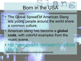 Born in the USA
• The Global Spread of American Slang
lets young people around the world share
a common culture.
• American slang has become a global
code, with colorful examples from the
music scene.
• http://www.youtube.com/watch?v=u4DJnb
kAvTk
http://www.pbs.org/speak/words/sezwho/globalslang/
 