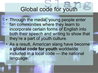 Global code for youth
• Through the media, young people enter
fan communities where they learn to
incorporate certain forms of English into
both their speech and writing to show that
they’re a part of youth culture.
• As a result, American slang have become
a global code for youth worldwide
included in a local code — the national
language.
 