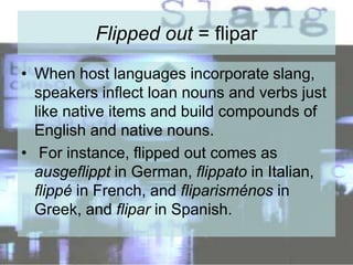 Flipped out = flipar
• When host languages incorporate slang,
speakers inflect loan nouns and verbs just
like native items and build compounds of
English and native nouns.
• For instance, flipped out comes as
ausgeflippt in German, flippato in Italian,
flippé in French, and fliparisménos in
Greek, and flipar in Spanish.
 