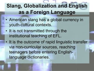 Slang, Globalization and English
as a Foreign Language
• American slang has a global currency in
youth-cultural contexts.
• It is not transmitted through the
institutional teaching of EFL.
• It is the outcome of rapid linguistic transfer
via non-curricular sources, reaching
teenagers before entering English-
language dictionaries.
 
