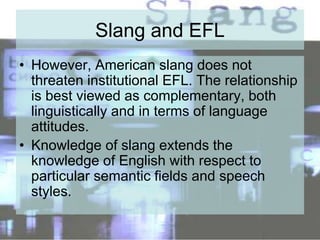 Slang and EFL
• However, American slang does not
threaten institutional EFL. The relationship
is best viewed as complementary, both
linguistically and in terms of language
attitudes.
• Knowledge of slang extends the
knowledge of English with respect to
particular semantic fields and speech
styles.
 