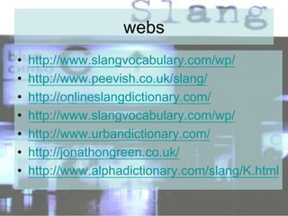 webs
• http://www.slangvocabulary.com/wp/
• http://www.peevish.co.uk/slang/
• http://onlineslangdictionary.com/
• http://www.slangvocabulary.com/wp/
• http://www.urbandictionary.com/
• http://jonathongreen.co.uk/
• http://www.alphadictionary.com/slang/K.html
 