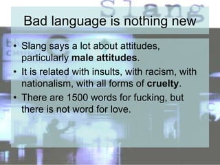 Bad language is nothing new
• Slang says a lot about attitudes,
particularly male attitudes.
• It is related with insults, with racism, with
nationalism, with all forms of cruelty.
• There are 1500 words for fucking, but
there is not word for love.
 
