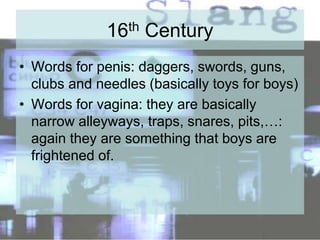 16th Century
• Words for penis: daggers, swords, guns,
clubs and needles (basically toys for boys)
• Words for vagina: they are basically
narrow alleyways, traps, snares, pits,…:
again they are something that boys are
frightened of.
 