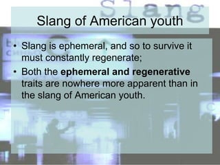 Slang of American youth
• Slang is ephemeral, and so to survive it
must constantly regenerate;
• Both the ephemeral and regenerative
traits are nowhere more apparent than in
the slang of American youth.
 