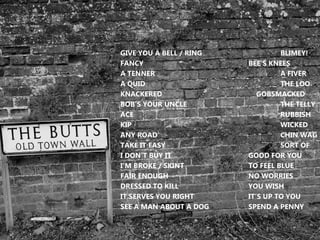 GIVE YOU A BELL / RING BLIMEY!
FANCY BEE’S KNEES
A TENNER A FIVER
A QUID THE LOO
KNACKERED GOBSMACKED
BOB’S YOUR UNCLE THE TELLY
ACE RUBBISH
KIP WICKED
ANY ROAD CHIN WAG
TAKE IT EASY SORT OF
I DON’T BUY IT GOOD FOR YOU
I’M BROKE / SKINT TO FEEL BLUE
FAIR ENOUGH NO WORRIES
DRESSED TO KILL YOU WISH
IT SERVES YOU RIGHT IT’S UP TO YOU
SEE A MAN ABOUT A DOG SPEND A PENNY
 