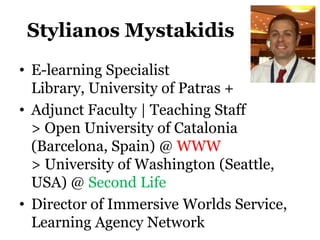 Stylianos Mystakidis
• E-learning Specialist
  Library, University of Patras +
• Adjunct Faculty | Teaching Staff
  > Open University of Catalonia
  (Barcelona, Spain) @ WWW
  > University of Washington (Seattle,
  USA) @ Second Life
• Director of Immersive Worlds Service,
  Learning Agency Network
 