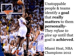 Unstoppable
people & teams
identify a goal
that really
matters to them
personally-
They refuse to
give up until that
goal is achieved.

Miami Heat, NBA
Champions 2012
 
