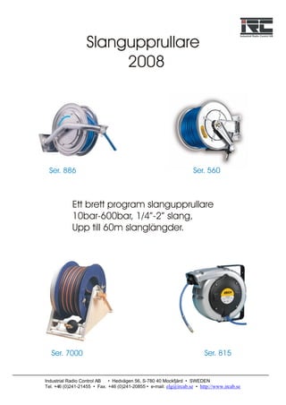 Slangupprullare
                        2008




 Ser. 886                                                           Ser. 560



            Ett brett program slangupprullare
            10bar-600bar, 1/4”-2” slang,
            Upp till 60m slanglängder.




   Ser. 7000                                                             Ser. 815


Industrial Radio Control AB  • Hedvägen 56, S-780 40 Mockfjärd • SWEDEN
Tel. +46 (0)241-21455 • Fax. +46 (0)241-20855 • e-mail: elg@ircab.se • http://www.ircab.se
 