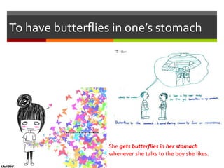 To have butterflies in one’s stomach
She gets butterflies in her stomach
whenever she talks to the boy she likes.
 