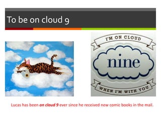 To be on cloud 9
Lucas has been on cloud 9 ever since he received new comic books in the mail.
 