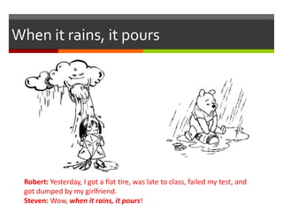 When it rains, it pours
Robert: Yesterday, I got a flat tire, was late to class, failed my test, and
got dumped by my girlfriend.
Steven: Wow, when it rains, it pours!
 