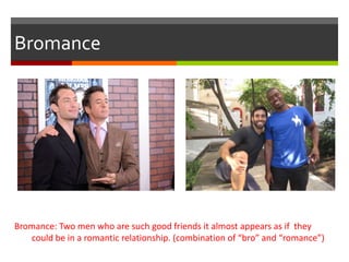 Bromance
Bromance: Two men who are such good friends it almost appears as if they
could be in a romantic relationship. (combination of “bro” and “romance”)
 