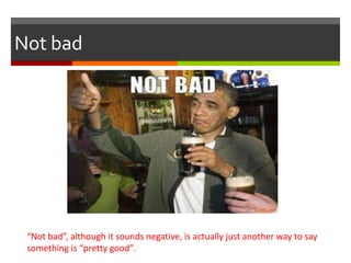 Not bad
“Not bad”, although it sounds negative, is actually just another way to say
something is “pretty good”.
 