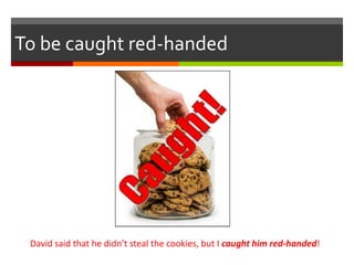 To be caught red-handed
David said that he didn’t steal the cookies, but I caught him red-handed!
 