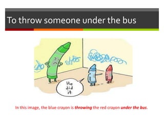 To throw someone under the bus
In this image, the blue crayon is throwing the red crayon under the bus.
 