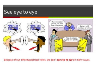 See eye to eye
Because of our differing political views, we don’t see eye to eye on many issues.
 