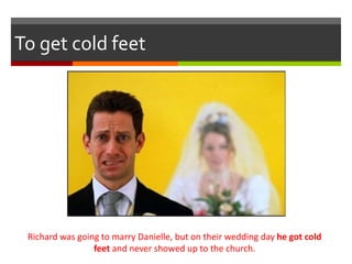 To get cold feet
Richard was going to marry Danielle, but on their wedding day he got cold
feet and never showed up to the church.
 